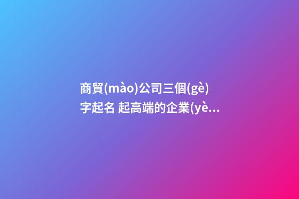 商貿(mào)公司三個(gè)字起名 起高端的企業(yè)最新名字-名學(xué)網(wǎng)